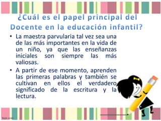 • La maestra parvularia tal vez sea una
de las más importantes en la vida de
un niño, ya que las enseñanzas
iniciales son siempre las más
valiosas.
• A partir de ese momento, aprenden
las primeras palabras y también se
cultivan en ellos el verdadero
significado de la escritura y la
lectura.

 