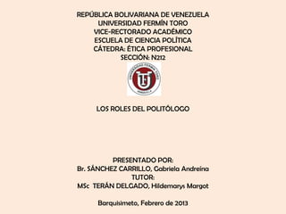 REPÚBLICA BOLIVARIANA DE VENEZUELA
     UNIVERSIDAD FERMÍN TORO
    VICE-RECTORADO ACADÉMICO
    ESCUELA DE CIENCIA POLÍTICA
    CÁTEDRA: ÉTICA PROFESIONAL
           SECCIÓN: N212




     LOS ROLES DEL POLITÓLOGO




          PRESENTADO POR:
Br. SÁNCHEZ CARRILLO, Gabriela Andreína
               TUTOR:
MSc TERÁN DELGADO, Hildemarys Margot

      Barquisimeto, Febrero de 2013
 
