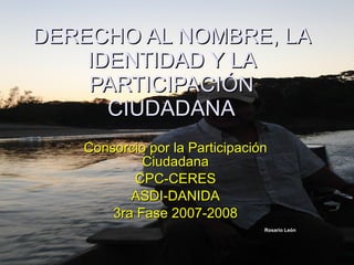 DERECHO AL NOMBRE, LA IDENTIDAD Y LA PARTICIPACIÓN CIUDADANA Consorcio por la Participación Ciudadana CPC-CERES ASDI-DANIDA 3ra Fase 2007-2008 Rosario León 