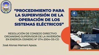 “PROCEDIMIENTO PARA
LA SUPERVISIÓN DE LA
OPERACIÓN DE LOS
SISTEMAS ELÉCTRICOS”
RESOLUCIÓN DE CONSEJO DIRECTIVO
ORGANISMO SUPERVISOR DE LA INVERSIÓN
EN ENERGÍA OSINERG N° 074-2004-OS-CD
José Alonso Mamani Apaza.
 