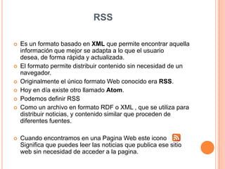 RSSEs un formato basado en XML que permite encontrar aquella información que mejor se adapta a lo que el usuario desea, de forma rápida y actualizada.El formato permite distribuir contenido sin necesidad de un navegador.Originalmente el único formato Web conocido era RSS.Hoy en día existe otro llamado Atom.Podemosdefinir RSSComo un archivo en formato RDF o XML , que se utilizaparadistribuirnoticias, y contenido similar queproceden de diferentesfuentes.Cuandoencontramos en unaPagina Web esteiconoSignificaquepuedes leer lasnoticiasquepublicaesesitio web sin necesidad de acceder a la pagina.