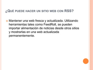 ¿Qué puede hacer un sitio web con RSS?Mantener una web fresca y actualizada. Utilizando herramientas tales como FeedRoll, se pueden importar alimentación de noticias desde otros sitios y mostrarlas en una web actualizada permanentemente. 