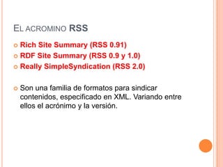 El acrominoRSSRichSiteSummary (RSS 0.91) RDF SiteSummary (RSS 0.9 y 1.0) ReallySimpleSyndication (RSS 2.0)Son una familia de formatos para sindicar contenidos, especificado en XML. Variando entre ellos el acrónimo y la versión.