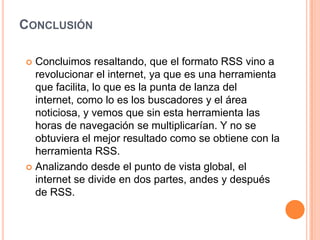 ConclusiónConcluimos resaltando, que el formato RSS vino a revolucionar el internet, ya que es una herramienta que facilita, lo que es la punta de lanza del internet, como lo es los buscadores y el área noticiosa, y vemos que sin esta herramienta las horas de navegación se multiplicarían. Y no se obtuviera el mejor resultado como se obtiene con la herramienta RSS.Analizando desde el punto de vista global, el internet se divide en dos partes, andes y después de RSS.