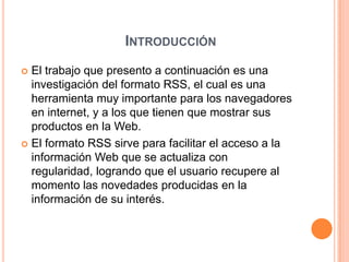 IntroducciónEl trabajo que presento a continuación es una investigación del formato RSS, el cual es una herramienta muy importante para los navegadores en internet, y a los que tienen que mostrar sus productos en la Web.El formato RSS sirve para facilitar el acceso a la información Web que se actualiza con regularidad, logrando que el usuario recupere al momento las novedades producidas en la información de su interés.