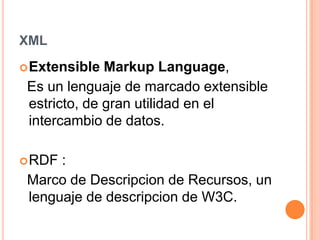 XMLExtensible MarkupLanguage, Es un lenguaje de marcado extensible estricto, de gran utilidad en el intercambio de datos.RDF :    Marco de Descripcion de Recursos, un lenguaje de descripcion de W3C.