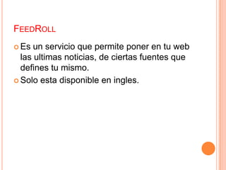 FeedRollEs un servicio que permite poner en tu web las ultimas noticias, de ciertas fuentes que defines tu mismo.                            Solo esta disponible en ingles.