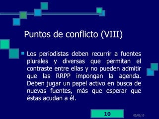 Puntos de conflicto (VIII) Los periodistas deben recurrir a fuentes plurales y diversas que permitan el contraste entre ellas y no pueden admitir que las RRPP impongan la agenda. Deben jugar un papel activo en busca de nuevas fuentes, más que esperar que éstas acudan a él. 05/01/10 