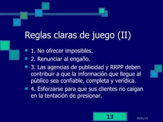 Reglas claras de juego (II) 1. No ofrecer imposibles. 2. Renunciar al engaño.  3. Las agencias de publicidad y RRPP deben contribuir a que la información que llegue al público sea confiable, completa y verídica.  4. Esforzarse para que sus clientes no caigan en la tentación de presionar. 05/01/10 