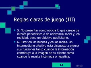Reglas claras de juego (III) 5. No presentar como noticia lo que carece de interés periodístico o de relevancia social y, en realidad, tiene un objetivo publicitario. 6. Estar en las buenas y en las malas. Un intermediario efectivo está dispuesto a ejercer sus funciones tanto cuando la información contribuye a la imagen de su cliente como cuando le resulta incómoda o negativa. 05/01/10 
