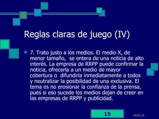 Reglas claras de juego (IV) 7. Trato justo a los medios. El medio X, de menor tamaño,  se entera de una noticia de alto interés. La empresa de RRPP puede confirmar la noticia, ofrecerla a un medio de mayor cobertura o  difundirla inmediatamente a todos y neutralizar la posibilidad de una exclusiva. El tema es no erosionar la confianza de la prensa, pues si eso sucede los medios dejan de creer en las empresas de RRPP y publicidad.  05/01/10 