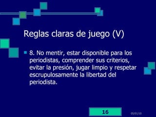 Reglas claras de juego (V) 8. No mentir, estar disponible para los periodistas, comprender sus criterios, evitar la presión, jugar limpio y respetar escrupulosamente la libertad del periodista.  05/01/10 