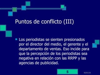 Puntos de conflicto (III) Los periodistas se sienten presionados por el director del medio, el gerente y el departamento de ventas. Eso incide para que la percepción de los periodistas sea negativa en relación con las RRPP y las agencias de publicidad. 05/01/10 