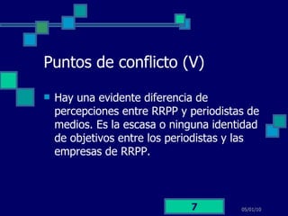 Puntos de conflicto (V) Hay una evidente diferencia de percepciones entre RRPP y periodistas de medios. Es la escasa o ninguna identidad de objetivos entre los periodistas y las empresas de RRPP. 05/01/10 