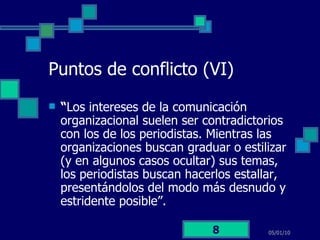 Puntos de conflicto (VI) “ Los intereses de la comunicación organizacional suelen ser contradictorios con los de los periodistas. Mientras las organizaciones buscan graduar o estilizar (y en algunos casos ocultar) sus temas, los periodistas buscan hacerlos estallar, presentándolos del modo más desnudo y estridente posible”.  05/01/10 
