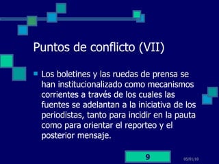 Puntos de conflicto (VII) Los boletines y las ruedas de prensa se han institucionalizado como mecanismos corrientes a través de los cuales las fuentes se adelantan a la iniciativa de los periodistas, tanto para incidir en la pauta como para orientar el reporteo y el posterior mensaje. 05/01/10 