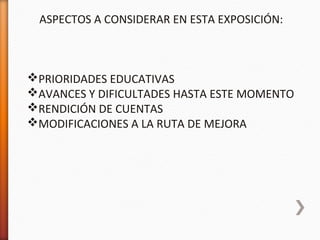 ASPECTOS A CONSIDERAR EN ESTA EXPOSICIÓN:
PRIORIDADES EDUCATIVAS
AVANCES Y DIFICULTADES HASTA ESTE MOMENTO
RENDICIÓN DE CUENTAS
MODIFICACIONES A LA RUTA DE MEJORA
 
