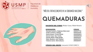 QUEMADURAS
INTEGRANTES CÓDIGO
-Hurtado Pacherre, Stephania María José (2022147776)
-Patiño Cárdenas, Rodrigo (2022110339)
-Hacha Ramos, Cristel Nataly (2022220287)
-Zavala Cerpa, Ana Cecilia (2022208532)
-Fajardo Mateo, Diego Emilio (2022216131)
-Rejas Mendoza, José Vladimir (2022147871)
-Valencia Lector, Ruth Johanna (2021226017)
DOCENTE DEL CURSO: Muñoz Casas, Mabel Rosario
CÓDIGO DEL GRUPO: mmunozc1-101143>01M07-3
“AÑO DEL FORTALECIMIENTO DE LA SOBERANÍA NACIONAL”
 