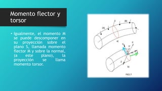 • Igualmente, el momento M
se puede descomponer en
su proyección sobre el
plano S, llamada momento
flector M y sobre la normal,
(a este plano), la
proyección se llama
momento torsor.
Momento flector y
torsor
 