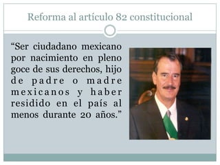 Reforma al artículo 82 constitucional
“Ser ciudadano mexicano
por nacimiento en pleno
goce de sus derechos, hijo
d e p a d r e o m a d r e
m e x i c a n o s y h a b e r
residido en el país al
menos durante 20 años.”
 