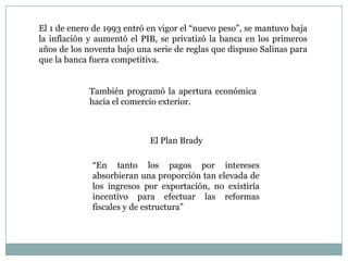 El 1 de enero de 1993 entró en vigor el “nuevo peso”, se mantuvo baja
la inflación y aumentó el PIB, se privatizó la banca en los primeros
años de los noventa bajo una serie de reglas que dispuso Salinas para
que la banca fuera competitiva.
También programó la apertura económica
hacia el comercio exterior.
El Plan Brady
“En tanto los pagos por intereses
absorbieran una proporción tan elevada de
los ingresos por exportación, no existiría
incentivo para efectuar las reformas
fiscales y de estructura”
 