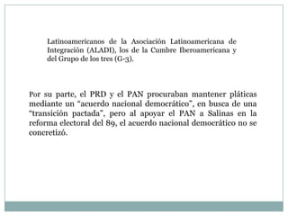 Latinoamericanos de la Asociación Latinoamericana de
Integración (ALADI), los de la Cumbre Iberoamericana y
del Grupo de los tres (G-3).
Por su parte, el PRD y el PAN procuraban mantener pláticas
mediante un “acuerdo nacional democrático”, en busca de una
“transición pactada”, pero al apoyar el PAN a Salinas en la
reforma electoral del 89, el acuerdo nacional democrático no se
concretizó.
 
