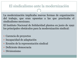 El sindicalismo ante la modernización
La modernización implicaba nuevas formas de organización
del trabajo, que eran opuestas a las que practicaba el
sindicalismo mexicano.
El Instituto Nacional de Solidaridad plantea en junio de 1992
los principales obstáculos para la modernización sindical:
 Carencia de proyectos
 Incapacidad de adaptación
 Erosión de la representación sindical
 Deficiente democracia
 Divisionismo
 