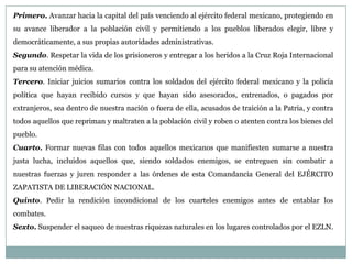 Primero. Avanzar hacia la capital del país venciendo al ejército federal mexicano, protegiendo en
su avance liberador a la población civil y permitiendo a los pueblos liberados elegir, libre y
democráticamente, a sus propias autoridades administrativas.
Segundo. Respetar la vida de los prisioneros y entregar a los heridos a la Cruz Roja Internacional
para su atención médica.
Tercero. Iniciar juicios sumarios contra los soldados del ejército federal mexicano y la policía
política que hayan recibido cursos y que hayan sido asesorados, entrenados, o pagados por
extranjeros, sea dentro de nuestra nación o fuera de ella, acusados de traición a la Patria, y contra
todos aquellos que repriman y maltraten a la población civil y roben o atenten contra los bienes del
pueblo.
Cuarto. Formar nuevas filas con todos aquellos mexicanos que manifiesten sumarse a nuestra
justa lucha, incluidos aquellos que, siendo soldados enemigos, se entreguen sin combatir a
nuestras fuerzas y juren responder a las órdenes de esta Comandancia General del EJÉRCITO
ZAPATISTA DE LIBERACIÓN NACIONAL.
Quinto. Pedir la rendición incondicional de los cuarteles enemigos antes de entablar los
combates.
Sexto. Suspender el saqueo de nuestras riquezas naturales en los lugares controlados por el EZLN.
 