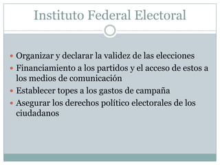 Instituto Federal Electoral
 Organizar y declarar la validez de las elecciones
 Financiamiento a los partidos y el acceso de estos a
los medios de comunicación
 Establecer topes a los gastos de campaña
 Asegurar los derechos político electorales de los
ciudadanos
 