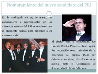 En la madrugada del 29 de marzo, los
gobernadores y representantes de los
diferentes sectores del PRI se reunieron con
el presidente Salinas para proponer a su
nuevo candidato.
El elegido para la candidatura, fue
Ernesto Zedillo Ponce de León, quien
fue reconocido como miembro de la
generación del cambio. Dicho por
Colosio en un video, el cual mostró en
aquella junta el Gobernados de
Sonora, Manlio Fabio Beltrones.
Nombramiento del nuevo candidato del PRI
 