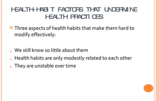 HEALTH-HABIT FACTORS THAT UNDERMINE HEALTH PRACTICES Three aspects of health habits that make them hard to modify effectively: We still know so little about them Health habits are only modestly related to each other They are unstable over time 