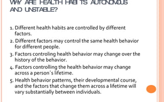 WHY ARE HEALTH HABITS AUTONOMOUS AND UNSTABLE? 1. Different health habits are controlled by different factors.  2. Different factors may control the same health behavior for different people.  3. Factors controling health behavior may change over the history of the behavior. 4. Factors controlling the health behavior may change across a person´s lifetime. 5. Health behavior patterns, their developmental course, and the factors that change them across a lifetime will vary substantially between individuals.  