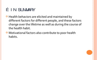 …  IN SUMMARY Health behaviors are elicited and maintained by different factors for different people, and these factors change over the lifetime as well as during the course of the health habit.  Motivational factors also contribute to poor health habits. 