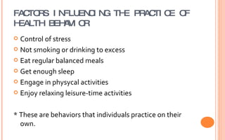 FACTORS INFLUENCING THE PRACTICE OF HEALTH BEHAVIOR Control of stress Not smoking or drinking to excess Eat regular balanced meals Get enough sleep Engage in physycal activities Enjoy relaxing leisure-time activities * These are behaviors that individuals practice on their own. 