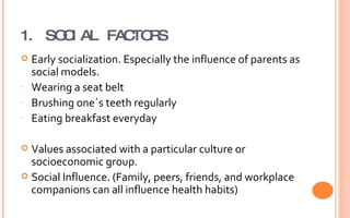1. SOCIAL FACTORS Early socialization. Especially the influence of parents as social models. Wearing a seat belt Brushing one´s teeth regularly Eating breakfast everyday Values associated with a particular culture or socioeconomic group. Social Influence. (Family, peers, friends, and workplace companions can all influence health habits) 
