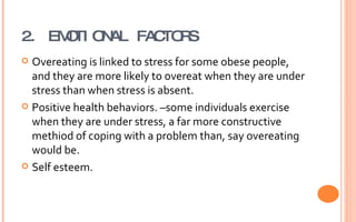 2. EMOTIONAL FACTORS Overeating is linked to stress for some obese people, and they are more likely to overeat when they are under stress than when stress is absent.  Positive health behaviors. –some individuals exercise when they are under stress, a far more constructive methiod of coping with a problem than, say overeating would be.  Self esteem. 