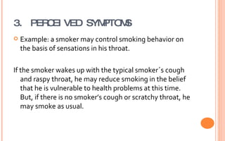 3. PERCEIVED SYMPTOMS Example: a smoker may control smoking behavior on the basis of sensations in his throat. If the smoker wakes up with the typical smoker´s cough and raspy throat, he may reduce smoking in the belief that he is vulnerable to health problems at this time. But, if there is no smoker’s cough or scratchy throat, he may smoke as usual. 