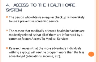 4. ACCESS TO THE HEALTH CARE SYSTEM The person who obtains a regular checkup is more likely to use a preventive screening service. The reason that medically oriented health behaviors are modestly related is that all of them are influenced by a common factor: Access To Medical Services Research reveals that the more advantage individuals withing a group will use the program more than the less advantaged (educations, income, etc). 