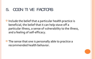 5. COGNITIVE FACTORS Include the belief that a particular health practice is beneficial, the belief that it can help stave off a particular illness, a sense of vulnerability to the illness, and a feeling of self-efficacy. The sense that one is personally able to practice a recommended health behavior. 