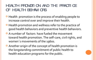 HEALTH PROMOTION AND THE PRACTICE OF HEALTH BEHAVIORS Health  promotion is the process of enabling people to increase control over and improve their health. Health promotion and wellness refer to the practice of good health behaviors and preventive health behaviors. A number of  factors  have fueled the movement toward health promotion. The self-care, civil rights, and women´s movements of the 1960s. Another origin of the concept of health promotion is the longstanding commitment of public health to health education programs for the public. 