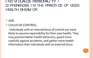 INDIVIDUAL’S PERSONALITY / DIFFERENCES IN THE PRACTICE OF GOOD HEALTH BHEAVIOR AGE.  LOCUS OF CONTROL. -Individuals with an internal locus of control are more likely to assume reponsibility for their own health. They may practice better health behaviors, guard more carefully against accidents, and gather more health information than individuals with an external locus.  