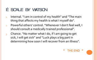 …  SCALE BY WATSON Internal. “I am in control of my health” and “The main thing that affects my health is what I myself do”. Powerful others’ control. “Whenever I don’t feel well, I should consult a medically trained professional”. Chance. “No matter what I do, if I am going to get sick, I will get sick” and “Luck plays a big part in determining how soon I will recover from an illness”. °  THE END  ° 
