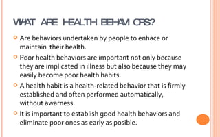 WHAT ARE HEALTH BEHAVIORS? Are behaviors undertaken by people to enhace or maintain  their health. Poor health behaviors are important not only because they are implicated in illness but also because they may easily become poor health habits. A health habit is a health-related behavior that is firmly established and often performed automatically, without awarness. It is important to establish good health behaviors and eliminate poor ones as early as posible. 