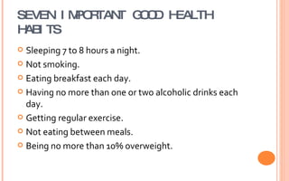 SEVEN IMPORTANT GOOD HEALTH HABITS Sleeping 7 to 8 hours a night. Not smoking. Eating breakfast each day. Having no more than one or two alcoholic drinks each day. Getting regular exercise. Not eating between meals. Being no more than 10% overweight. 