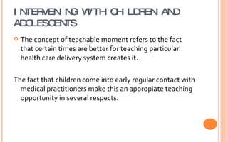 INTERVENING WITH CHILDREN AND ADOLESCENTS The concept of teachable moment refers to the fact that certain times are better for teaching particular  health care delivery system creates it. The fact that children come into early regular contact with medical practitioners make this an appropiate teaching opportunity in several respects. 