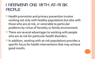 INTERVENTIONS WITH AT-RISK PEOPLE Health promotion and primary prevention involve working not only with healthy populations but also with those who are at risk, or venerable to particular problems by virtue of heredity or family environment. There are several advantages to working with people who are at risk for particular health disorders. In addition, working with at-risk populations provides a specific focus for health interventions that may achieve good results. 