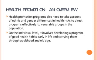 HEALTH PROMOTION: AN OVERVIEW Health promotion programs also need to take account of ethnic and gender differences in health risks to direct programs effectively  to venerable groups in the population. On the individual level, it involves developing a program of good health habits early in life and carrying them through adulthood and old age. 