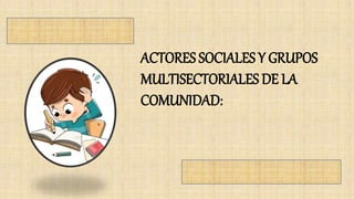 ACTORES SOCIALES Y GRUPOS
MULTISECTORIALES DE LA
COMUNIDAD:
 