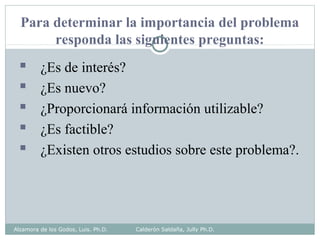 Para determinar la importancia del problema
responda las siguientes preguntas:
 ¿Es de interés?
 ¿Es nuevo?
 ¿Proporcionará información utilizable?
 ¿Es factible?
 ¿Existen otros estudios sobre este problema?.
Alzamora de los Godos, Luis. Ph.D. Calderón Saldaña, Jully Ph.D.
 