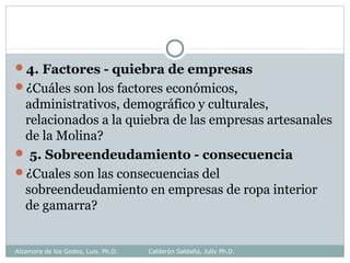 4. Factores - quiebra de empresas
¿Cuáles son los factores económicos,
administrativos, demográfico y culturales,
relacionados a la quiebra de las empresas artesanales
de la Molina?
 5. Sobreendeudamiento - consecuencia
¿Cuales son las consecuencias del
sobreendeudamiento en empresas de ropa interior
de gamarra?
Alzamora de los Godos, Luis. Ph.D. Calderón Saldaña, Jully Ph.D.
 